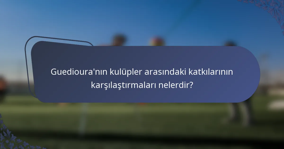 Guedioura'nın kulüpler arasındaki katkılarının karşılaştırmaları nelerdir?