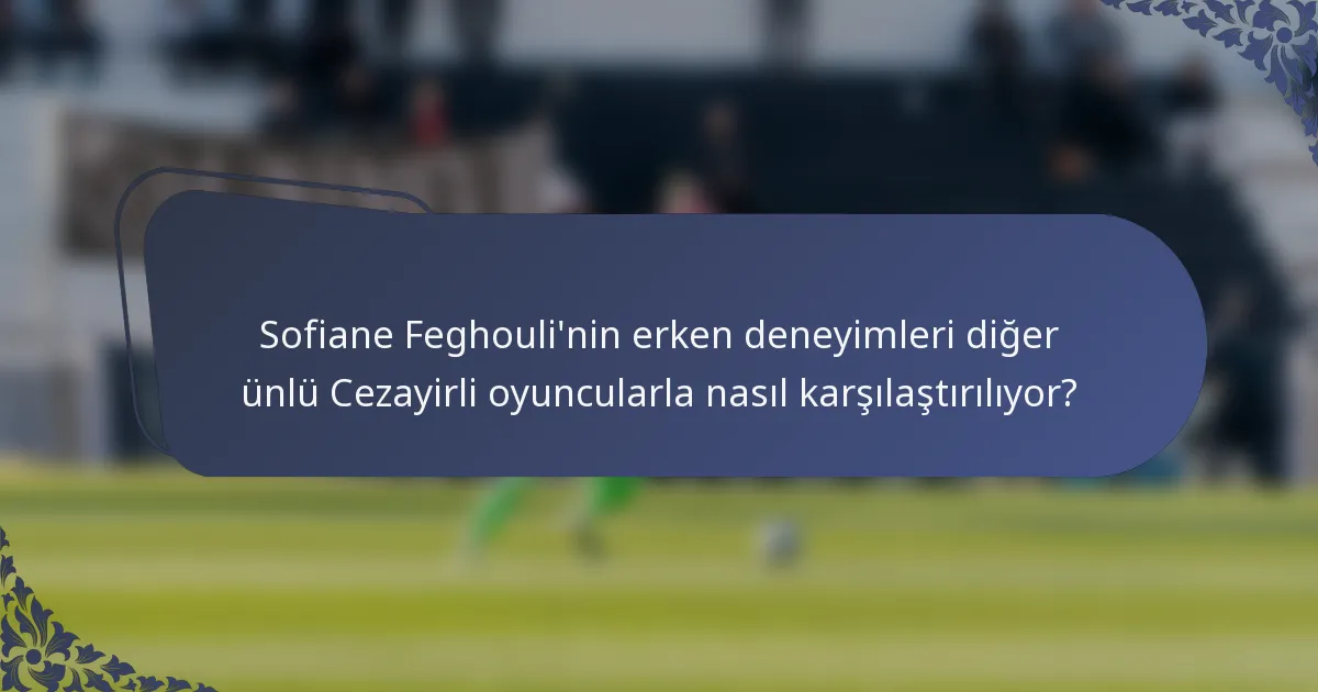 Sofiane Feghouli'nin erken deneyimleri diğer ünlü Cezayirli oyuncularla nasıl karşılaştırılıyor?